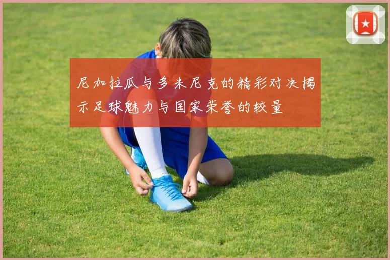 尼加拉瓜与多米尼克的精彩对决揭示足球魅力与国家荣誉的较量