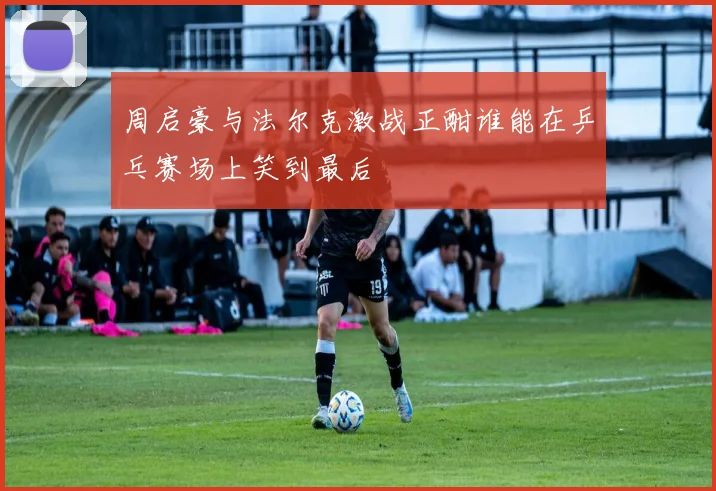 周启豪与法尔克激战正酣谁能在乒乓赛场上笑到最后