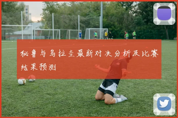 秘鲁与乌拉圭最新对决分析及比赛结果预测