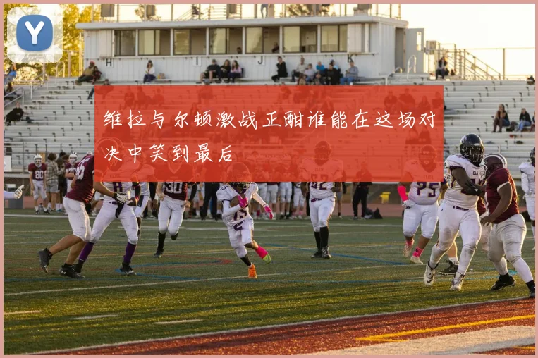 维拉与尔顿激战正酣谁能在这场对决中笑到最后