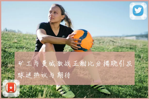 矿工与曼城激战正酣比分揭晓引发球迷热议与期待
