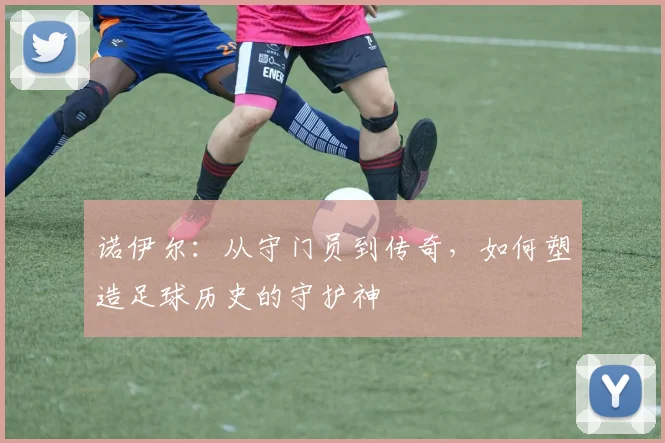 诺伊尔：从守门员到传奇，如何塑造足球历史的守护神