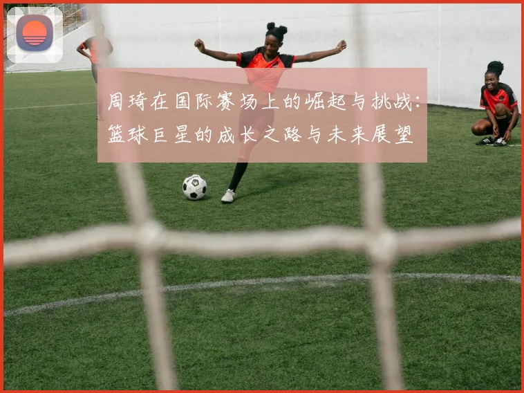 周琦在国际赛场上的崛起与挑战：篮球巨星的成长之路与未来展望