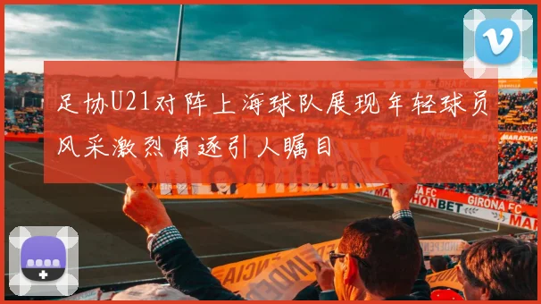 足协U21对阵上海球队展现年轻球员风采激烈角逐引人瞩目