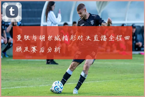 曼联与胡尔城精彩对决直播全程回顾及赛后分析